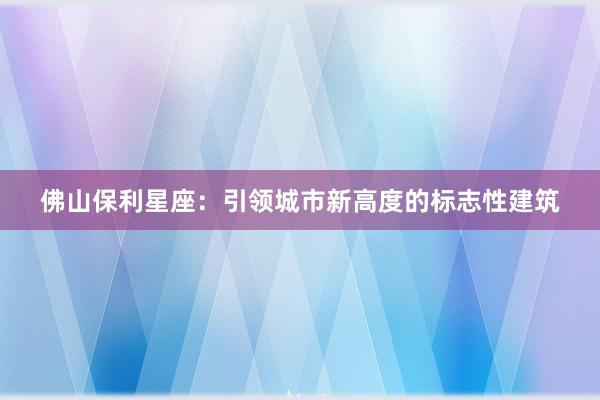 佛山保利星座：引领城市新高度的标志性建筑