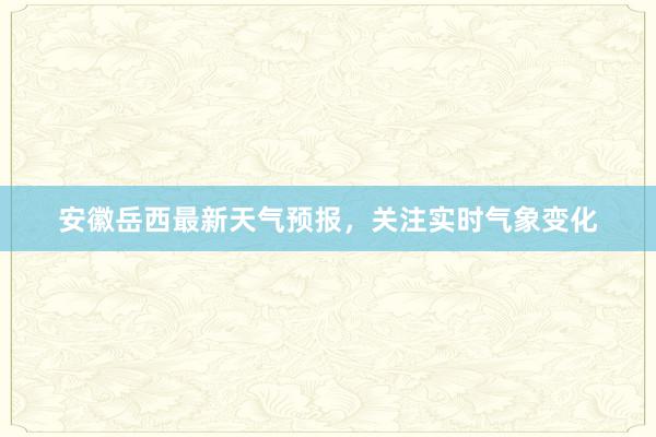 安徽岳西最新天气预报，关注实时气象变化